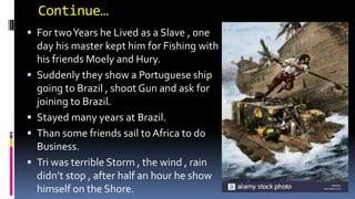 Continue…
 For twoYears he Lived as a Slave , one
day his master kept him for Fishing with
his friends Moely and Hury.
 Suddenly they show a Portuguese ship
going to Brazil , shoot Gun and ask for
joining to Brazil.
 Stayed many years at Brazil.
 Than some friends sail to Africa to do
Business.
 Tri was terrible Storm , the wind , rain
didn’t stop , after half an hour he show
himself on the Shore.
 
