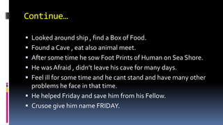 Continue…
 Looked around ship , find a Box of Food.
 Found a Cave , eat also animal meet.
 After some time he sow Foot Prints of Human on Sea Shore.
 He was Afraid , didn’t leave his cave for many days.
 Feel ill for some time and he cant stand and have many other
problems he face in that time.
 He helped Friday and save him from his Fellow.
 Crusoe give him name FRIDAY.
 
