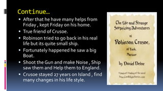 Continue…
 After that he have many helps from
Friday , kept Friday on his home.
 True friend of Crusoe.
 Robinson tried to go back in his real
life but its quite small ship.
 Fortunately happened he saw a big
Boat.
 Shoot the Gun and make Noise , Ship
saw them and Help them to England.
 Crusoe stayed 27 years on Island , find
many changes in his life style.
 