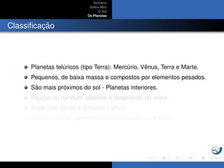 Sum´ario
Sobre Mim
O Sol
Os Planetas
Classiﬁcac¸ ˜ao
Planetas tel´uricos (tipo Terra): Merc´urio, Vˆenus, Terra e Marte.
Pequenos, de baixa massa e compostos por elementos pesados.
S˜ao mais pr´oximos do sol - Planetas interiores.
Poucos ou nenhum sat´elites e desprovido de an´eis.
Superf´ıcie s´olida e atmosfera tˆenue.
Apresentam ou apresentaram atividades vulcˆanicas.
 
