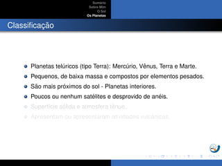 Sum´ario
Sobre Mim
O Sol
Os Planetas
Classiﬁcac¸ ˜ao
Planetas tel´uricos (tipo Terra): Merc´urio, Vˆenus, Terra e Marte.
Pequenos, de baixa massa e compostos por elementos pesados.
S˜ao mais pr´oximos do sol - Planetas interiores.
Poucos ou nenhum sat´elites e desprovido de an´eis.
Superf´ıcie s´olida e atmosfera tˆenue.
Apresentam ou apresentaram atividades vulcˆanicas.
 