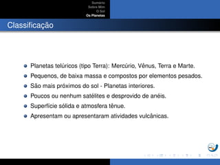 Sum´ario
Sobre Mim
O Sol
Os Planetas
Classiﬁcac¸ ˜ao
Planetas tel´uricos (tipo Terra): Merc´urio, Vˆenus, Terra e Marte.
Pequenos, de baixa massa e compostos por elementos pesados.
S˜ao mais pr´oximos do sol - Planetas interiores.
Poucos ou nenhum sat´elites e desprovido de an´eis.
Superf´ıcie s´olida e atmosfera tˆenue.
Apresentam ou apresentaram atividades vulcˆanicas.
 