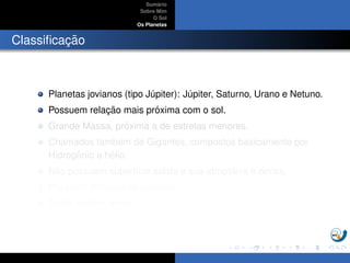 Sum´ario
Sobre Mim
O Sol
Os Planetas
Classiﬁcac¸ ˜ao
Planetas jovianos (tipo J´upiter): J´upiter, Saturno, Urano e Netuno.
Possuem relac¸ ˜ao mais pr´oxima com o sol.
Grande Massa, pr´oxima a de estrelas menores.
Chamados tamb´em de Gigantes, compostos basicamente por
Hidrogˆenio e h´elio.
N˜ao possuem superf´ıcie s´olida e sua atmosfera ´e densa.
Possuem dezenas de sat´elites.
Todos exibem an´eis.
 