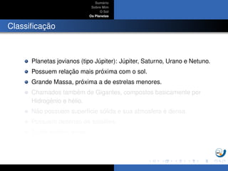 Sum´ario
Sobre Mim
O Sol
Os Planetas
Classiﬁcac¸ ˜ao
Planetas jovianos (tipo J´upiter): J´upiter, Saturno, Urano e Netuno.
Possuem relac¸ ˜ao mais pr´oxima com o sol.
Grande Massa, pr´oxima a de estrelas menores.
Chamados tamb´em de Gigantes, compostos basicamente por
Hidrogˆenio e h´elio.
N˜ao possuem superf´ıcie s´olida e sua atmosfera ´e densa.
Possuem dezenas de sat´elites.
Todos exibem an´eis.
 