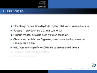 Sum´ario
Sobre Mim
O Sol
Os Planetas
Classiﬁcac¸ ˜ao
Planetas jovianos (tipo J´upiter): J´upiter, Saturno, Urano e Netuno.
Possuem relac¸ ˜ao mais pr´oxima com o sol.
Grande Massa, pr´oxima a de estrelas menores.
Chamados tamb´em de Gigantes, compostos basicamente por
Hidrogˆenio e h´elio.
N˜ao possuem superf´ıcie s´olida e sua atmosfera ´e densa.
Possuem dezenas de sat´elites.
Todos exibem an´eis.
 