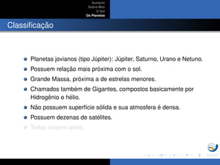 Sum´ario
Sobre Mim
O Sol
Os Planetas
Classiﬁcac¸ ˜ao
Planetas jovianos (tipo J´upiter): J´upiter, Saturno, Urano e Netuno.
Possuem relac¸ ˜ao mais pr´oxima com o sol.
Grande Massa, pr´oxima a de estrelas menores.
Chamados tamb´em de Gigantes, compostos basicamente por
Hidrogˆenio e h´elio.
N˜ao possuem superf´ıcie s´olida e sua atmosfera ´e densa.
Possuem dezenas de sat´elites.
Todos exibem an´eis.
 