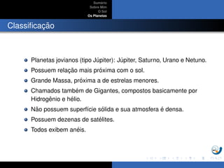 Sum´ario
Sobre Mim
O Sol
Os Planetas
Classiﬁcac¸ ˜ao
Planetas jovianos (tipo J´upiter): J´upiter, Saturno, Urano e Netuno.
Possuem relac¸ ˜ao mais pr´oxima com o sol.
Grande Massa, pr´oxima a de estrelas menores.
Chamados tamb´em de Gigantes, compostos basicamente por
Hidrogˆenio e h´elio.
N˜ao possuem superf´ıcie s´olida e sua atmosfera ´e densa.
Possuem dezenas de sat´elites.
Todos exibem an´eis.
 
