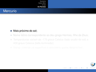 Sum´ario
Sobre Mim
O Sol
Os Planetas
Mercurio
Mais pr´oximo do sol;
Nome latino correspondente ao deu grego Hermes, ﬁlho de Zeus;
Temperaturas variam de -170 graus Celsius (lado oculto do sol) a
430 graus Celsius (lado iluminado);
V´arias crateras na superf´ıcie e atmosfera quase desprez´ıvel.
 