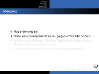 Sum´ario
Sobre Mim
O Sol
Os Planetas
Mercurio
Mais pr´oximo do sol;
Nome latino correspondente ao deu grego Hermes, ﬁlho de Zeus;
Temperaturas variam de -170 graus Celsius (lado oculto do sol) a
430 graus Celsius (lado iluminado);
V´arias crateras na superf´ıcie e atmosfera quase desprez´ıvel.
 