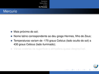 Sum´ario
Sobre Mim
O Sol
Os Planetas
Mercurio
Mais pr´oximo do sol;
Nome latino correspondente ao deu grego Hermes, ﬁlho de Zeus;
Temperaturas variam de -170 graus Celsius (lado oculto do sol) a
430 graus Celsius (lado iluminado);
V´arias crateras na superf´ıcie e atmosfera quase desprez´ıvel.
 
