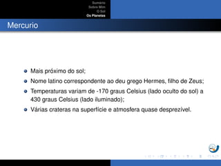 Sum´ario
Sobre Mim
O Sol
Os Planetas
Mercurio
Mais pr´oximo do sol;
Nome latino correspondente ao deu grego Hermes, ﬁlho de Zeus;
Temperaturas variam de -170 graus Celsius (lado oculto do sol) a
430 graus Celsius (lado iluminado);
V´arias crateras na superf´ıcie e atmosfera quase desprez´ıvel.
 