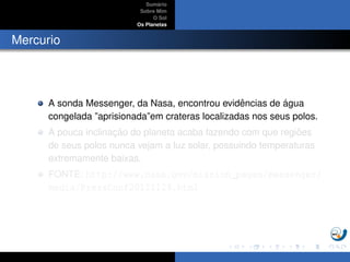 Sum´ario
Sobre Mim
O Sol
Os Planetas
Mercurio
A sonda Messenger, da Nasa, encontrou evidˆencias de ´agua
congelada ”aprisionada”em crateras localizadas nos seus polos.
A pouca inclinac¸ ˜ao do planeta acaba fazendo com que regi˜oes
de seus polos nunca vejam a luz solar, possuindo temperaturas
extremamente baixas.
FONTE: http://www.nasa.gov/mission_pages/messenger/
media/PressConf20121129.html
 