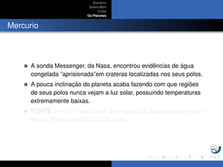Sum´ario
Sobre Mim
O Sol
Os Planetas
Mercurio
A sonda Messenger, da Nasa, encontrou evidˆencias de ´agua
congelada ”aprisionada”em crateras localizadas nos seus polos.
A pouca inclinac¸ ˜ao do planeta acaba fazendo com que regi˜oes
de seus polos nunca vejam a luz solar, possuindo temperaturas
extremamente baixas.
FONTE: http://www.nasa.gov/mission_pages/messenger/
media/PressConf20121129.html
 