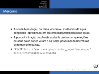 Sum´ario
Sobre Mim
O Sol
Os Planetas
Mercurio
A sonda Messenger, da Nasa, encontrou evidˆencias de ´agua
congelada ”aprisionada”em crateras localizadas nos seus polos.
A pouca inclinac¸ ˜ao do planeta acaba fazendo com que regi˜oes
de seus polos nunca vejam a luz solar, possuindo temperaturas
extremamente baixas.
FONTE: http://www.nasa.gov/mission_pages/messenger/
media/PressConf20121129.html
 