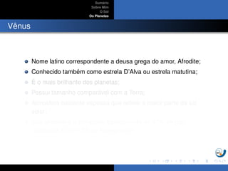 Sum´ario
Sobre Mim
O Sol
Os Planetas
Vˆenus
Nome latino correspondente a deusa grega do amor, Afrodite;
Conhecido tamb´em como estrela D’Alva ou estrela matutina;
´E o mais brilhante dos planetas;
Possui tamanho compar´avel com a Terra;
Atmosfera bastante espessa que reﬂete a maior parte da luz
solar;
Sua atmosfera ´e composta basicamente de 97% de g´as
carbˆonico, CO2 e 3% de Nitrogˆenio,N2.
 