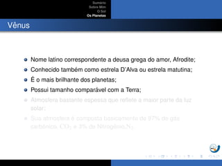 Sum´ario
Sobre Mim
O Sol
Os Planetas
Vˆenus
Nome latino correspondente a deusa grega do amor, Afrodite;
Conhecido tamb´em como estrela D’Alva ou estrela matutina;
´E o mais brilhante dos planetas;
Possui tamanho compar´avel com a Terra;
Atmosfera bastante espessa que reﬂete a maior parte da luz
solar;
Sua atmosfera ´e composta basicamente de 97% de g´as
carbˆonico, CO2 e 3% de Nitrogˆenio,N2.
 