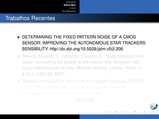 Sum´ario
Sobre Mim
O Sol
Os Planetas
Trabalhos Recentes
DETERMINING THE FIXED PATTERN NOISE OF A CMOS
SENSOR: IMPROVING THE AUTONOMOUS STAR TRACKERS
SENSIBILITY. http://dx.doi.org/10.5028/jatm.v5i2.206
Pereira, Eduardo S. ; Miranda, Oswaldo D. . Supermassive black
holes: connecting the growth to the cosmic star formation rate.
Royal Astronomical Society. Monthly Notices. Letters (Print), v.
418, p. L30-L34, 2011.
Recebeu destaque na Revista de Divulgac¸ ˜ao Pesquisa FAPESP:
http://revistapesquisa.fapesp.br/wp-content/
uploads/2012/04/068-069_1941.pdf
Buracos Negros
 