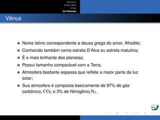 Sum´ario
Sobre Mim
O Sol
Os Planetas
Vˆenus
Nome latino correspondente a deusa grega do amor, Afrodite;
Conhecido tamb´em como estrela D’Alva ou estrela matutina;
´E o mais brilhante dos planetas;
Possui tamanho compar´avel com a Terra;
Atmosfera bastante espessa que reﬂete a maior parte da luz
solar;
Sua atmosfera ´e composta basicamente de 97% de g´as
carbˆonico, CO2 e 3% de Nitrogˆenio,N2.
 