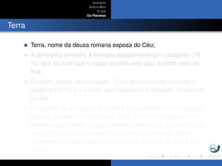 Sum´ario
Sobre Mim
O Sol
Os Planetas
Terra
Terra, nome da deusa romana esposa do C´eu;
A atmosfera terrestre ´e formada basicamente por nitrogˆenio (78
%), que faz com que o nosso planeta seja azul quando visto de
fora.
Existem, por´em, outros gases. Entre eles devemos salientar o
oxigˆenio (20 %) e o ozˆonio, que bloqueiam a radiac¸ ˜ao ultravioleta
do Sol,
O oxigˆenio da atmosfera terrestre ´e basicamente produzido pelas
plantas, atrav´es da fotoss´ıntese. Hoje, a atmosfera possui uma
pequena quantidade de g´as carbˆonico, por´em ela j´a deve ter sido
muito maior, mas foi consumida por v´arios processos. Assim,
atualmente o efeito estufa ´e muito menor na Terra do que ´e em
Vˆenus
 