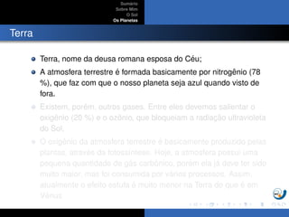 Sum´ario
Sobre Mim
O Sol
Os Planetas
Terra
Terra, nome da deusa romana esposa do C´eu;
A atmosfera terrestre ´e formada basicamente por nitrogˆenio (78
%), que faz com que o nosso planeta seja azul quando visto de
fora.
Existem, por´em, outros gases. Entre eles devemos salientar o
oxigˆenio (20 %) e o ozˆonio, que bloqueiam a radiac¸ ˜ao ultravioleta
do Sol,
O oxigˆenio da atmosfera terrestre ´e basicamente produzido pelas
plantas, atrav´es da fotoss´ıntese. Hoje, a atmosfera possui uma
pequena quantidade de g´as carbˆonico, por´em ela j´a deve ter sido
muito maior, mas foi consumida por v´arios processos. Assim,
atualmente o efeito estufa ´e muito menor na Terra do que ´e em
Vˆenus
 