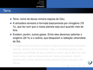 Sum´ario
Sobre Mim
O Sol
Os Planetas
Terra
Terra, nome da deusa romana esposa do C´eu;
A atmosfera terrestre ´e formada basicamente por nitrogˆenio (78
%), que faz com que o nosso planeta seja azul quando visto de
fora.
Existem, por´em, outros gases. Entre eles devemos salientar o
oxigˆenio (20 %) e o ozˆonio, que bloqueiam a radiac¸ ˜ao ultravioleta
do Sol,
O oxigˆenio da atmosfera terrestre ´e basicamente produzido pelas
plantas, atrav´es da fotoss´ıntese. Hoje, a atmosfera possui uma
pequena quantidade de g´as carbˆonico, por´em ela j´a deve ter sido
muito maior, mas foi consumida por v´arios processos. Assim,
atualmente o efeito estufa ´e muito menor na Terra do que ´e em
Vˆenus
 