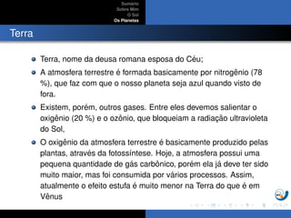 Sum´ario
Sobre Mim
O Sol
Os Planetas
Terra
Terra, nome da deusa romana esposa do C´eu;
A atmosfera terrestre ´e formada basicamente por nitrogˆenio (78
%), que faz com que o nosso planeta seja azul quando visto de
fora.
Existem, por´em, outros gases. Entre eles devemos salientar o
oxigˆenio (20 %) e o ozˆonio, que bloqueiam a radiac¸ ˜ao ultravioleta
do Sol,
O oxigˆenio da atmosfera terrestre ´e basicamente produzido pelas
plantas, atrav´es da fotoss´ıntese. Hoje, a atmosfera possui uma
pequena quantidade de g´as carbˆonico, por´em ela j´a deve ter sido
muito maior, mas foi consumida por v´arios processos. Assim,
atualmente o efeito estufa ´e muito menor na Terra do que ´e em
Vˆenus
 