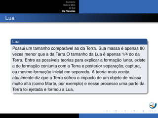 Sum´ario
Sobre Mim
O Sol
Os Planetas
Lua
Lua
Possui um tamanho compar´avel ao da Terra. Sua massa ´e apenas 80
vezes menor que a da Terra.O tamanho da Lua ´e apenas 1/4 do da
Terra. Entre as poss´ıveis teorias para explicar a formac¸ ˜ao lunar, existe
a de formac¸ ˜ao conjunta com a Terra e posterior separac¸ ˜ao, captura,
ou mesmo formac¸ ˜ao inicial em separado. A teoria mais aceita
atualmente diz que a Terra sofreu o impacto de um objeto de massa
muito alta (como Marte, por exemplo) e nesse processo uma parte da
Terra foi ejetada e formou a Lua.
 