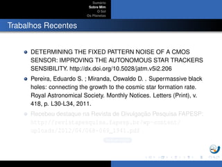 Sum´ario
Sobre Mim
O Sol
Os Planetas
Trabalhos Recentes
DETERMINING THE FIXED PATTERN NOISE OF A CMOS
SENSOR: IMPROVING THE AUTONOMOUS STAR TRACKERS
SENSIBILITY. http://dx.doi.org/10.5028/jatm.v5i2.206
Pereira, Eduardo S. ; Miranda, Oswaldo D. . Supermassive black
holes: connecting the growth to the cosmic star formation rate.
Royal Astronomical Society. Monthly Notices. Letters (Print), v.
418, p. L30-L34, 2011.
Recebeu destaque na Revista de Divulgac¸ ˜ao Pesquisa FAPESP:
http://revistapesquisa.fapesp.br/wp-content/
uploads/2012/04/068-069_1941.pdf
Buracos Negros
 