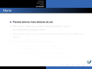 Sum´ario
Sobre Mim
O Sol
Os Planetas
Marte
Planeta tel´urico mais distante do sol.
Seu nome refere-se ao deus latino da guerra, cujo o
correspondente grego ´e Ares
Atmosfera tˆenue, cujo o principal componente ´e o g´as carbonico
(95%);
Sua cor vermelha ´e devido `a poeira;
Em marte est´a localizada a maior montanha do sistema solar, o
monte Olimpo com cerca de 25 km da base ao topo;
Possui dois sat´elites, FObos e Deimos (em grego, Medo e
Terror), que s˜ao os ﬁlhos de Ares na mitologia grega;
 