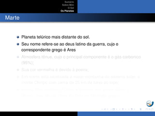 Sum´ario
Sobre Mim
O Sol
Os Planetas
Marte
Planeta tel´urico mais distante do sol.
Seu nome refere-se ao deus latino da guerra, cujo o
correspondente grego ´e Ares
Atmosfera tˆenue, cujo o principal componente ´e o g´as carbonico
(95%);
Sua cor vermelha ´e devido `a poeira;
Em marte est´a localizada a maior montanha do sistema solar, o
monte Olimpo com cerca de 25 km da base ao topo;
Possui dois sat´elites, FObos e Deimos (em grego, Medo e
Terror), que s˜ao os ﬁlhos de Ares na mitologia grega;
 