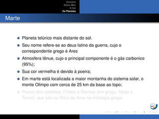Sum´ario
Sobre Mim
O Sol
Os Planetas
Marte
Planeta tel´urico mais distante do sol.
Seu nome refere-se ao deus latino da guerra, cujo o
correspondente grego ´e Ares
Atmosfera tˆenue, cujo o principal componente ´e o g´as carbonico
(95%);
Sua cor vermelha ´e devido `a poeira;
Em marte est´a localizada a maior montanha do sistema solar, o
monte Olimpo com cerca de 25 km da base ao topo;
Possui dois sat´elites, FObos e Deimos (em grego, Medo e
Terror), que s˜ao os ﬁlhos de Ares na mitologia grega;
 