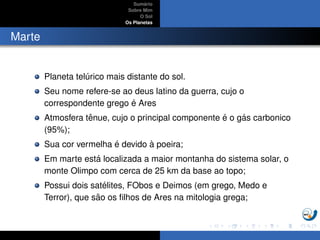 Sum´ario
Sobre Mim
O Sol
Os Planetas
Marte
Planeta tel´urico mais distante do sol.
Seu nome refere-se ao deus latino da guerra, cujo o
correspondente grego ´e Ares
Atmosfera tˆenue, cujo o principal componente ´e o g´as carbonico
(95%);
Sua cor vermelha ´e devido `a poeira;
Em marte est´a localizada a maior montanha do sistema solar, o
monte Olimpo com cerca de 25 km da base ao topo;
Possui dois sat´elites, FObos e Deimos (em grego, Medo e
Terror), que s˜ao os ﬁlhos de Ares na mitologia grega;
 