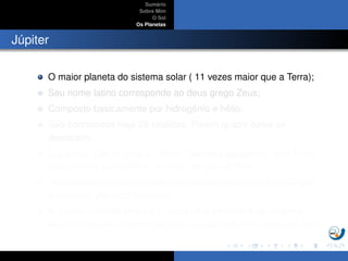 Sum´ario
Sobre Mim
O Sol
Os Planetas
J´upiter
O maior planeta do sistema solar ( 11 vezes maior que a Terra);
Seu nome latino corresponde ao deus grego Zeus;
Composto basicamente por hidrogˆenio e h´elio;
S˜ao conhecidos hoje 28 sat´elites. Por´em quatro deles se
destacam;
Io,Europa, Ganimedes e Calisto: Sat´elites galileanos, pois foram
descobertos por Galileu, no in´ıcio do s´eculo XVII.
Ganimedes ´e o maior sat´elite do sistema solar, Io e Europa s˜ao
similares a planetas tel´uricos.
Io possui vulc˜oes ativos e Europa uma atmosfera de oxigˆenio,
al´em de poss´ıvel oceano de ´agua l´ıquida sob uma crosta de gelo.
 