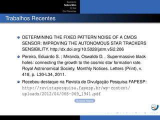 Sum´ario
Sobre Mim
O Sol
Os Planetas
Trabalhos Recentes
DETERMINING THE FIXED PATTERN NOISE OF A CMOS
SENSOR: IMPROVING THE AUTONOMOUS STAR TRACKERS
SENSIBILITY. http://dx.doi.org/10.5028/jatm.v5i2.206
Pereira, Eduardo S. ; Miranda, Oswaldo D. . Supermassive black
holes: connecting the growth to the cosmic star formation rate.
Royal Astronomical Society. Monthly Notices. Letters (Print), v.
418, p. L30-L34, 2011.
Recebeu destaque na Revista de Divulgac¸ ˜ao Pesquisa FAPESP:
http://revistapesquisa.fapesp.br/wp-content/
uploads/2012/04/068-069_1941.pdf
Buracos Negros
 