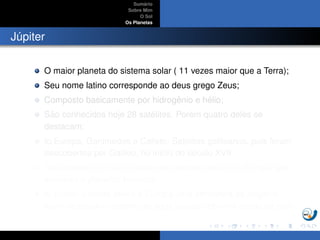 Sum´ario
Sobre Mim
O Sol
Os Planetas
J´upiter
O maior planeta do sistema solar ( 11 vezes maior que a Terra);
Seu nome latino corresponde ao deus grego Zeus;
Composto basicamente por hidrogˆenio e h´elio;
S˜ao conhecidos hoje 28 sat´elites. Por´em quatro deles se
destacam;
Io,Europa, Ganimedes e Calisto: Sat´elites galileanos, pois foram
descobertos por Galileu, no in´ıcio do s´eculo XVII.
Ganimedes ´e o maior sat´elite do sistema solar, Io e Europa s˜ao
similares a planetas tel´uricos.
Io possui vulc˜oes ativos e Europa uma atmosfera de oxigˆenio,
al´em de poss´ıvel oceano de ´agua l´ıquida sob uma crosta de gelo.
 