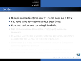 Sum´ario
Sobre Mim
O Sol
Os Planetas
J´upiter
O maior planeta do sistema solar ( 11 vezes maior que a Terra);
Seu nome latino corresponde ao deus grego Zeus;
Composto basicamente por hidrogˆenio e h´elio;
S˜ao conhecidos hoje 28 sat´elites. Por´em quatro deles se
destacam;
Io,Europa, Ganimedes e Calisto: Sat´elites galileanos, pois foram
descobertos por Galileu, no in´ıcio do s´eculo XVII.
Ganimedes ´e o maior sat´elite do sistema solar, Io e Europa s˜ao
similares a planetas tel´uricos.
Io possui vulc˜oes ativos e Europa uma atmosfera de oxigˆenio,
al´em de poss´ıvel oceano de ´agua l´ıquida sob uma crosta de gelo.
 
