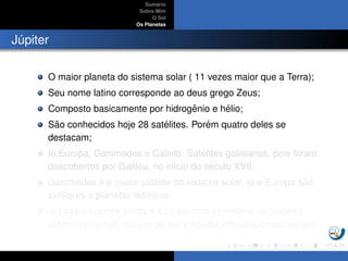 Sum´ario
Sobre Mim
O Sol
Os Planetas
J´upiter
O maior planeta do sistema solar ( 11 vezes maior que a Terra);
Seu nome latino corresponde ao deus grego Zeus;
Composto basicamente por hidrogˆenio e h´elio;
S˜ao conhecidos hoje 28 sat´elites. Por´em quatro deles se
destacam;
Io,Europa, Ganimedes e Calisto: Sat´elites galileanos, pois foram
descobertos por Galileu, no in´ıcio do s´eculo XVII.
Ganimedes ´e o maior sat´elite do sistema solar, Io e Europa s˜ao
similares a planetas tel´uricos.
Io possui vulc˜oes ativos e Europa uma atmosfera de oxigˆenio,
al´em de poss´ıvel oceano de ´agua l´ıquida sob uma crosta de gelo.
 