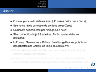 Sum´ario
Sobre Mim
O Sol
Os Planetas
J´upiter
O maior planeta do sistema solar ( 11 vezes maior que a Terra);
Seu nome latino corresponde ao deus grego Zeus;
Composto basicamente por hidrogˆenio e h´elio;
S˜ao conhecidos hoje 28 sat´elites. Por´em quatro deles se
destacam;
Io,Europa, Ganimedes e Calisto: Sat´elites galileanos, pois foram
descobertos por Galileu, no in´ıcio do s´eculo XVII.
Ganimedes ´e o maior sat´elite do sistema solar, Io e Europa s˜ao
similares a planetas tel´uricos.
Io possui vulc˜oes ativos e Europa uma atmosfera de oxigˆenio,
al´em de poss´ıvel oceano de ´agua l´ıquida sob uma crosta de gelo.
 