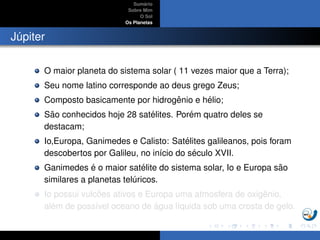 Sum´ario
Sobre Mim
O Sol
Os Planetas
J´upiter
O maior planeta do sistema solar ( 11 vezes maior que a Terra);
Seu nome latino corresponde ao deus grego Zeus;
Composto basicamente por hidrogˆenio e h´elio;
S˜ao conhecidos hoje 28 sat´elites. Por´em quatro deles se
destacam;
Io,Europa, Ganimedes e Calisto: Sat´elites galileanos, pois foram
descobertos por Galileu, no in´ıcio do s´eculo XVII.
Ganimedes ´e o maior sat´elite do sistema solar, Io e Europa s˜ao
similares a planetas tel´uricos.
Io possui vulc˜oes ativos e Europa uma atmosfera de oxigˆenio,
al´em de poss´ıvel oceano de ´agua l´ıquida sob uma crosta de gelo.
 