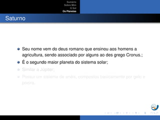Sum´ario
Sobre Mim
O Sol
Os Planetas
Saturno
Seu nome vem do deus romano que ensinou aos homens a
agricultura, sendo associado por alguns ao des grego Cronus.;
´E o segundo maior planeta do sistema solar;
Similar a J´upiter;
Possui um sistema de an´eis, compostos basicamente por gelo e
poeira.
 