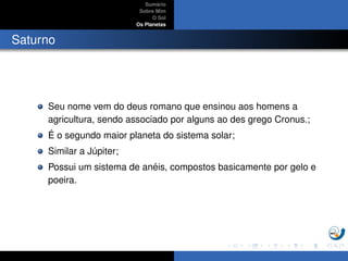 Sum´ario
Sobre Mim
O Sol
Os Planetas
Saturno
Seu nome vem do deus romano que ensinou aos homens a
agricultura, sendo associado por alguns ao des grego Cronus.;
´E o segundo maior planeta do sistema solar;
Similar a J´upiter;
Possui um sistema de an´eis, compostos basicamente por gelo e
poeira.
 