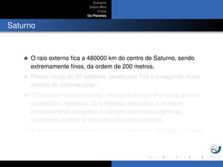 Sum´ario
Sobre Mim
O Sol
Os Planetas
Saturno
O raio externo ﬁca a 480000 km do centro de Saturno, sendo
extremamente ﬁnos, da ordem de 200 metros.
Possui cerca de 30 sat´elites, sendo que Tit˜a ´e o segundo maior
sat´elite do sistema solar;
Tit˜a possui n´ucleo rochoso, recoberto por um manto de gelo de
compostos orgˆanicos. Sua espessa atmosfera ´e formada
principalmente nitrogˆenio e cont´em mol´eculas orgˆanicas
complexas, similar a atmosfera terrestre primitiva;
a temperatura m´axima de Tit˜a ´e da ordem de -100 graus Celsius.
 