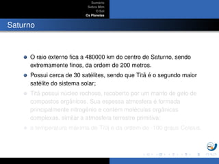 Sum´ario
Sobre Mim
O Sol
Os Planetas
Saturno
O raio externo ﬁca a 480000 km do centro de Saturno, sendo
extremamente ﬁnos, da ordem de 200 metros.
Possui cerca de 30 sat´elites, sendo que Tit˜a ´e o segundo maior
sat´elite do sistema solar;
Tit˜a possui n´ucleo rochoso, recoberto por um manto de gelo de
compostos orgˆanicos. Sua espessa atmosfera ´e formada
principalmente nitrogˆenio e cont´em mol´eculas orgˆanicas
complexas, similar a atmosfera terrestre primitiva;
a temperatura m´axima de Tit˜a ´e da ordem de -100 graus Celsius.
 