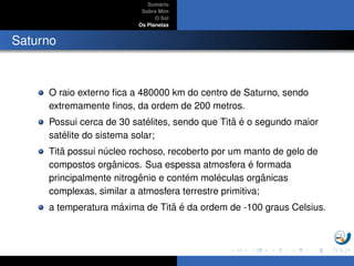 Sum´ario
Sobre Mim
O Sol
Os Planetas
Saturno
O raio externo ﬁca a 480000 km do centro de Saturno, sendo
extremamente ﬁnos, da ordem de 200 metros.
Possui cerca de 30 sat´elites, sendo que Tit˜a ´e o segundo maior
sat´elite do sistema solar;
Tit˜a possui n´ucleo rochoso, recoberto por um manto de gelo de
compostos orgˆanicos. Sua espessa atmosfera ´e formada
principalmente nitrogˆenio e cont´em mol´eculas orgˆanicas
complexas, similar a atmosfera terrestre primitiva;
a temperatura m´axima de Tit˜a ´e da ordem de -100 graus Celsius.
 