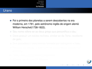 Sum´ario
Sobre Mim
O Sol
Os Planetas
Urano
Foi o primeiro dos planetas a serem descobertos na era
moderna, em 1781, pelo astrˆonomo inglˆes de origem alem˜a
William Herschel(1738-1822).
Seu nome refere-se ao deus grego que personiﬁca o c´eu;
Deve possuir um n´ucleo rochoso, similar ao da Terra, recoberto
de gelo;
Sua atmosfera ´e basicamente formada por hidrogˆenio e h´elio;
Seu eixo de rotac¸ ˜ao ´e praticamente perpendicular aos demais
planetas;
Possui an´eis e 21 sat´elites conhecidos;
A maior lua de Urano ´e Miranda.
 