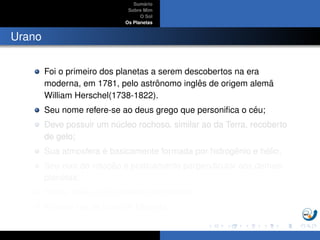 Sum´ario
Sobre Mim
O Sol
Os Planetas
Urano
Foi o primeiro dos planetas a serem descobertos na era
moderna, em 1781, pelo astrˆonomo inglˆes de origem alem˜a
William Herschel(1738-1822).
Seu nome refere-se ao deus grego que personiﬁca o c´eu;
Deve possuir um n´ucleo rochoso, similar ao da Terra, recoberto
de gelo;
Sua atmosfera ´e basicamente formada por hidrogˆenio e h´elio;
Seu eixo de rotac¸ ˜ao ´e praticamente perpendicular aos demais
planetas;
Possui an´eis e 21 sat´elites conhecidos;
A maior lua de Urano ´e Miranda.
 