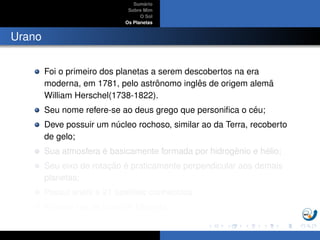 Sum´ario
Sobre Mim
O Sol
Os Planetas
Urano
Foi o primeiro dos planetas a serem descobertos na era
moderna, em 1781, pelo astrˆonomo inglˆes de origem alem˜a
William Herschel(1738-1822).
Seu nome refere-se ao deus grego que personiﬁca o c´eu;
Deve possuir um n´ucleo rochoso, similar ao da Terra, recoberto
de gelo;
Sua atmosfera ´e basicamente formada por hidrogˆenio e h´elio;
Seu eixo de rotac¸ ˜ao ´e praticamente perpendicular aos demais
planetas;
Possui an´eis e 21 sat´elites conhecidos;
A maior lua de Urano ´e Miranda.
 