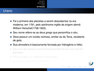 Sum´ario
Sobre Mim
O Sol
Os Planetas
Urano
Foi o primeiro dos planetas a serem descobertos na era
moderna, em 1781, pelo astrˆonomo inglˆes de origem alem˜a
William Herschel(1738-1822).
Seu nome refere-se ao deus grego que personiﬁca o c´eu;
Deve possuir um n´ucleo rochoso, similar ao da Terra, recoberto
de gelo;
Sua atmosfera ´e basicamente formada por hidrogˆenio e h´elio;
Seu eixo de rotac¸ ˜ao ´e praticamente perpendicular aos demais
planetas;
Possui an´eis e 21 sat´elites conhecidos;
A maior lua de Urano ´e Miranda.
 