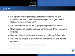 Sum´ario
Sobre Mim
O Sol
Os Planetas
Urano
Foi o primeiro dos planetas a serem descobertos na era
moderna, em 1781, pelo astrˆonomo inglˆes de origem alem˜a
William Herschel(1738-1822).
Seu nome refere-se ao deus grego que personiﬁca o c´eu;
Deve possuir um n´ucleo rochoso, similar ao da Terra, recoberto
de gelo;
Sua atmosfera ´e basicamente formada por hidrogˆenio e h´elio;
Seu eixo de rotac¸ ˜ao ´e praticamente perpendicular aos demais
planetas;
Possui an´eis e 21 sat´elites conhecidos;
A maior lua de Urano ´e Miranda.
 