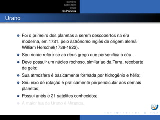 Sum´ario
Sobre Mim
O Sol
Os Planetas
Urano
Foi o primeiro dos planetas a serem descobertos na era
moderna, em 1781, pelo astrˆonomo inglˆes de origem alem˜a
William Herschel(1738-1822).
Seu nome refere-se ao deus grego que personiﬁca o c´eu;
Deve possuir um n´ucleo rochoso, similar ao da Terra, recoberto
de gelo;
Sua atmosfera ´e basicamente formada por hidrogˆenio e h´elio;
Seu eixo de rotac¸ ˜ao ´e praticamente perpendicular aos demais
planetas;
Possui an´eis e 21 sat´elites conhecidos;
A maior lua de Urano ´e Miranda.
 